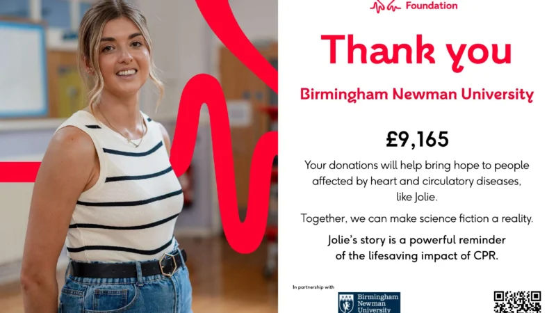 British Heart Foundation Thank you Birmingham Newman University £9,165 Your donations will help bring hope to people affected by heart and circulatory diseases, like Jolie. Together, we can make science fiction a reality. Jolie’s story is a powerful reminder of the lifesaving impact of CPR. In partnership with Birmingham Newman University (logo displayed)